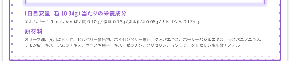 [1日目安量1粒（0.34g）当たりの栄養成分]エネルギー 1.9kcal/たんぱく質 0.10g/脂質 0.13g/炭水化物 0.08g/ナトリウム 0.12mg　[原材料]オリーブ油、食用ぶどう油、ビルベリー抽出物、ボイセンベリー果汁、グアバエキス、ホーリーバジルエキス、セスバニアエキス、レモン皮エキス、アムラエキス、ベニノキ種子エキス、ゼラチン、グリセリン、ミツロウ、グリセリン脂肪酸エステル