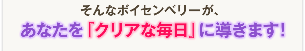 そんなボイセンベリーが、あなたを『クリアな毎日』に導きます！