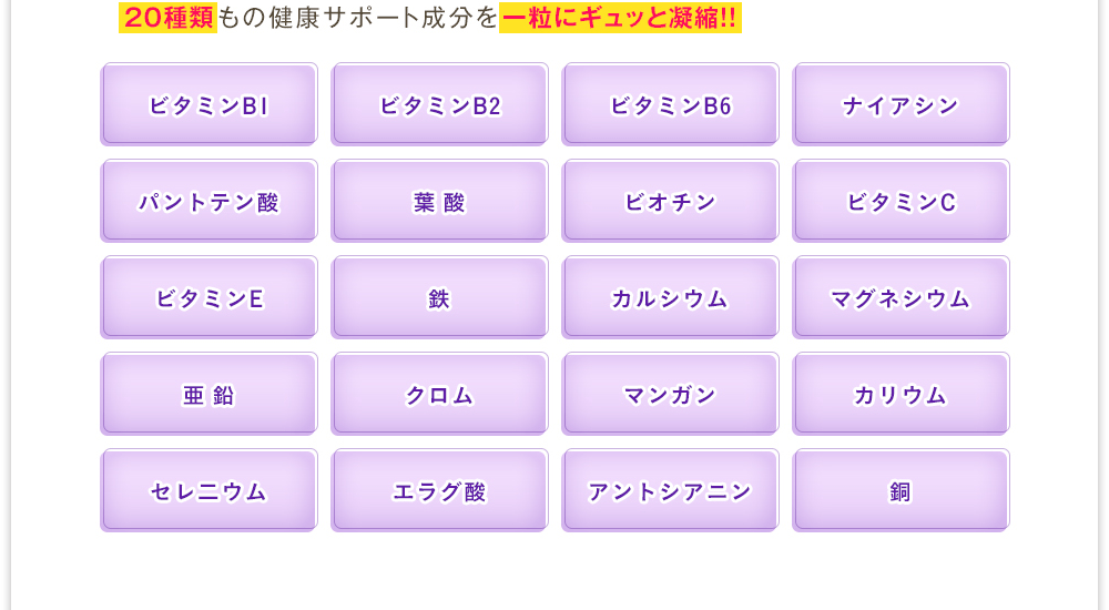 20種類もの健康サポート成分を一粒にギュッと凝縮!!「ビタミンB1」「ビタミンB2」「ビタミンB6」「ナイアシン」「パントテン酸」「葉酸」「ビオチン」「ビタミンC」「ビタミンE」「鉄」「カルシウム」「マグネシウム」「亜鉛」「クロム」「マンガン」「カリウム」「セレニウム」「エラグ酸」「アントシアニン」「銅」