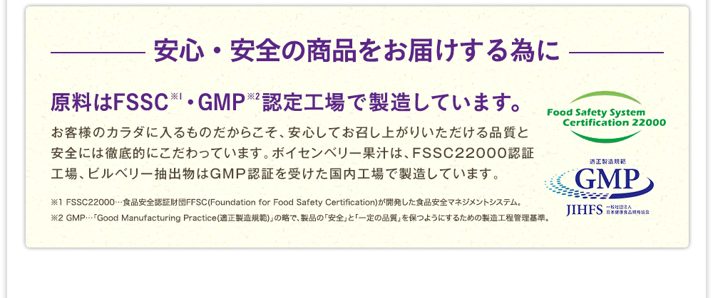 －安心・安全の商品をお届けする為に－　原料はFSSC※1・GMP※2認定工場で製造しています。お客様のカラダに入るものだからこそ、安心してお召し上がりいただける品質と安全には徹底的にこだわっています。ボイセンベリー果汁は、FSSC22000認証工場、ビルベリー抽出物はGMP認証を受けた国内工場で製造しています。　※1 FSSC22000…食品安全認証財団FFSC(Foundation for Food Safety Certification)が開発した食品安全マネジメントシステム。※2 GMP…「Good Manufacturing Practice(適正製造規範)」の略で、製品の「安全」と「一定の品質」を保つようにするための製造工程管理基準。