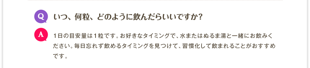 Q.いつ、何粒、どのように飲んだらいいですか?　A.1日の目安量は1粒です。お好きなタイミングで、水またはぬるま湯と一緒にお飲みください。毎日忘れず飲めるタイミングを見つけて、習慣化して飲まれることがおすすめです。