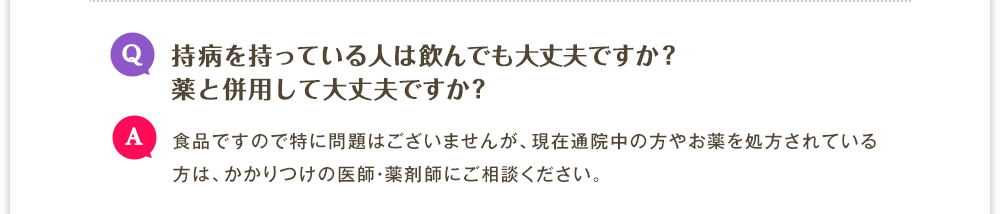 Q.持病を持っている人は飲んでも大丈夫ですか? 薬と併用して大丈夫ですか?　A.食品ですので特に問題はございませんが、現在通院中の方やお薬を処方されている方は、かかりつけの医師・薬剤師にご相談ください。