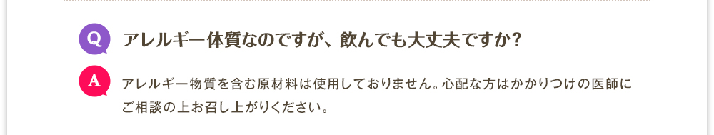 Q.アレルギー体質なのですが、飲んでも大丈夫ですか?　A.アレルギー物質を含む原材料は使用しておりません。心配な方はかかりつけの医師にご相談の上お召し上がりください。