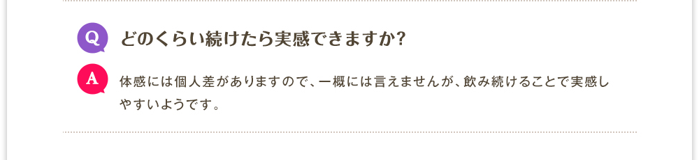 Q.どのくらい続けたら実感できますか?　A.体感には個人差がありますので、一概には言えませんが、飲み続けることで実感しやすいようです。