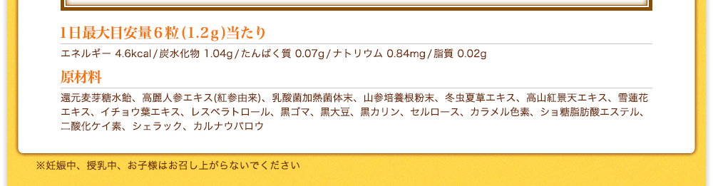 [1日最大目安量6粒(1.2g)当たり]エネルギー 4.6kcal/炭水化物 1.04g/たんぱく質 0.07g/ナトリウム 0.84mg/脂質 0.02g　[原材料]還元麦芽糖水飴、高麗人参エキス(紅参由来)、乳酸菌加熱菌体末、山参培養根粉末、冬虫夏草エキス、高山紅景天エキス、雪蓮花エキス、イチョウ葉エキス、レスベラトロール、黒ゴマ、黒大豆、黒カリン、セルロース、カラメル色素、ショ糖脂肪酸エステル、二酸化ケイ素、シェラック、カルナウバロウ