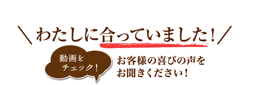 わたしに合っていました!（動画をチェック）お客様の喜びの声をお聞きください!